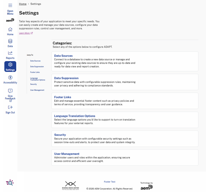 Settings page in ADAPT allows users to configure various aspects of their experience. The page provides descriptions and options for managing key settings, including:  Data Sources: Connect to databases to create, manage, and update data sources for report creation. Data Suppression: Configure suppression rules to protect sensitive data while maintaining compliance. Footer Links: Edit and manage footer content, including privacy policies and terms of service. Security: Adjust security settings, such as session timeouts and alerts, to protect user data. User Management: Administer users and roles within the application, ensuring secure access control.